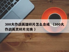 300大作战英雄碎片怎么合成 （300大作战英灵碎片兑换 ）