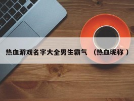 热血游戏名字大全男生霸气 （热血昵称 ）