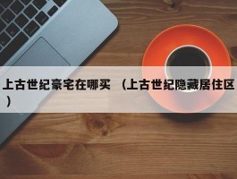 上古世纪豪宅在哪买 （上古世纪隐藏居住区 ）