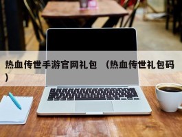 热血传世手游官网礼包 （热血传世礼包码 ）