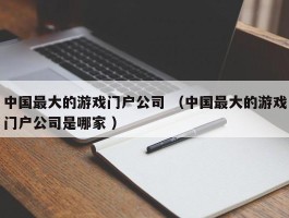 中国最大的游戏门户公司 （中国最大的游戏门户公司是哪家 ）