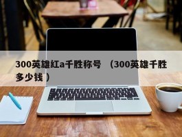 300英雄红a千胜称号 （300英雄千胜多少钱 ）