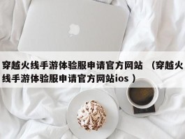 穿越火线手游体验服申请官方网站 （穿越火线手游体验服申请官方网站ios ）