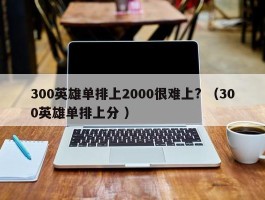 300英雄单排上2000很难上? （300英雄单排上分 ）