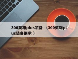 300英雄plus装备 （300英雄plus装备继承 ）