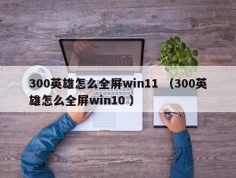300英雄怎么全屏win11 （300英雄怎么全屏win10 ）
