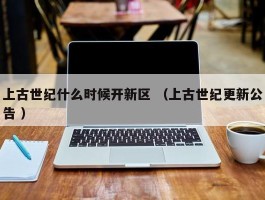 上古世纪什么时候开新区 （上古世纪更新公告 ）