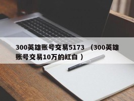 300英雄账号交易5173 （300英雄账号交易10万的红白 ）