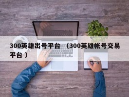 300英雄出号平台 （300英雄帐号交易平台 ）