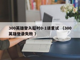 300英雄登入超时0-1请重试 （300英雄登录失败 ）