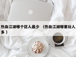 热血江湖哪个区人最少 （热血江湖哪里玩人多 ）