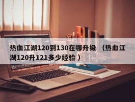 热血江湖120到130在哪升级 （热血江湖120升121多少经验 ）