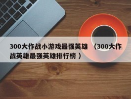 300大作战小游戏最强英雄 （300大作战英雄最强英雄排行榜 ）