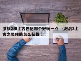 激战2和上古世纪哪个好玩一点 （激战2上古之灵残骸怎么获得 ）