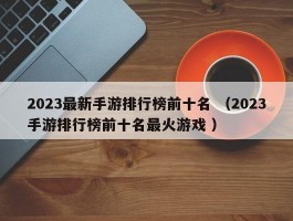 2023最新手游排行榜前十名 （2023手游排行榜前十名最火游戏 ）