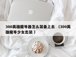 300英雄魔导器怎么装备上去 （300英雄魔导少女出装 ）