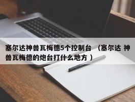 塞尔达神兽瓦梅德5个控制台 （塞尔达 神兽瓦梅德的炮台打什么地方 ）