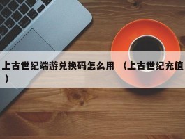 上古世纪端游兑换码怎么用 （上古世纪充值 ）