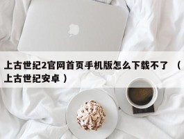 上古世纪2官网首页手机版怎么下载不了 （上古世纪安卓 ）