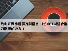 热血江湖手游群刀刷怪点 （热血江湖适合群刀刷怪的地方 ）