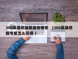 300英雄绝版英雄有哪些 （300英雄绝版专属怎么获得 ）
