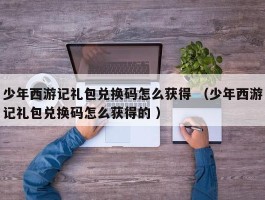少年西游记礼包兑换码怎么获得 （少年西游记礼包兑换码怎么获得的 ）