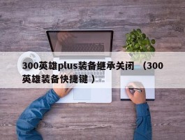 300英雄plus装备继承关闭 （300英雄装备快捷键 ）