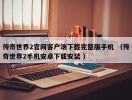 传奇世界2官网客户端下载完整版手机 （传奇世界2手机安卓下载安装 ）