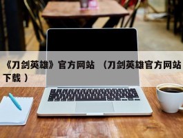 《刀剑英雄》官方网站 （刀剑英雄官方网站下载 ）