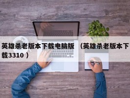 英雄杀老版本下载电脑版 （英雄杀老版本下载3310 ）