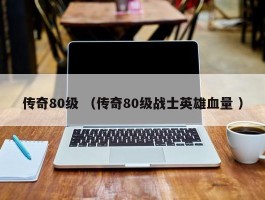 传奇80级 （传奇80级战士英雄血量 ）