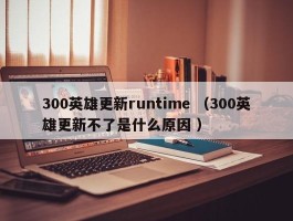 300英雄更新runtime （300英雄更新不了是什么原因 ）
