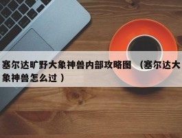 塞尔达旷野大象神兽内部攻略图 （塞尔达大象神兽怎么过 ）