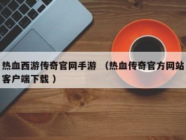热血西游传奇官网手游 （热血传奇官方网站客户端下载 ）