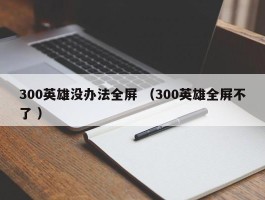 300英雄没办法全屏 （300英雄全屏不了 ）