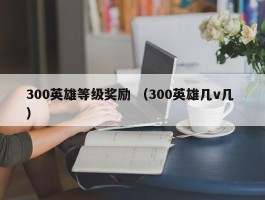 300英雄等级奖励 （300英雄几v几 ）