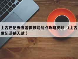 上古世纪天鹰游侠技能加点攻略视频 （上古世纪游侠天赋 ）