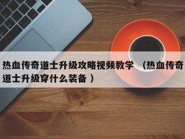 热血传奇道士升级攻略视频教学 （热血传奇道士升级穿什么装备 ）