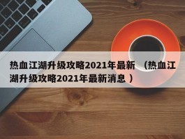热血江湖升级攻略2021年最新 （热血江湖升级攻略2021年最新消息 ）