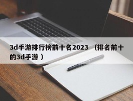 3d手游排行榜前十名2023 （排名前十的3d手游 ）