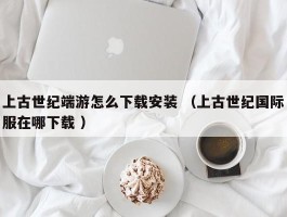 上古世纪端游怎么下载安装 （上古世纪国际服在哪下载 ）