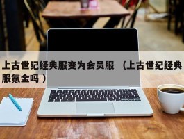 上古世纪经典服变为会员服 （上古世纪经典服氪金吗 ）