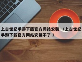 上古世纪手游下载官方网站安装 （上古世纪手游下载官方网站安装不了 ）
