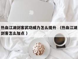 热血江湖剑客武功威力怎么提升 （热血江湖剑客怎么加点 ）