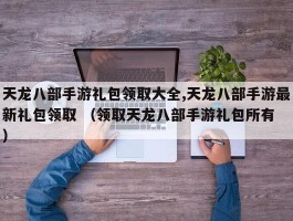 天龙八部手游礼包领取大全,天龙八部手游最新礼包领取 （领取天龙八部手游礼包所有 ）