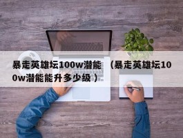 暴走英雄坛100w潜能 （暴走英雄坛100w潜能能升多少级 ）