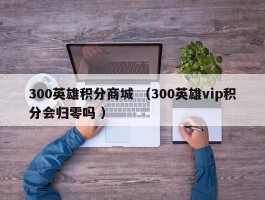 300英雄积分商城 （300英雄vip积分会归零吗 ）