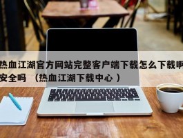 热血江湖官方网站完整客户端下载怎么下载啊安全吗 （热血江湖下载中心 ）
