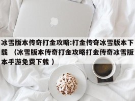冰雪版本传奇打金攻略:打金传奇冰雪版本下载 （冰雪版本传奇打金攻略打金传奇冰雪版本手游免费下载 ）
