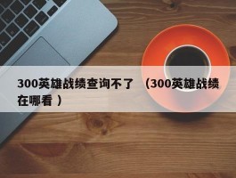 300英雄战绩查询不了 （300英雄战绩在哪看 ）